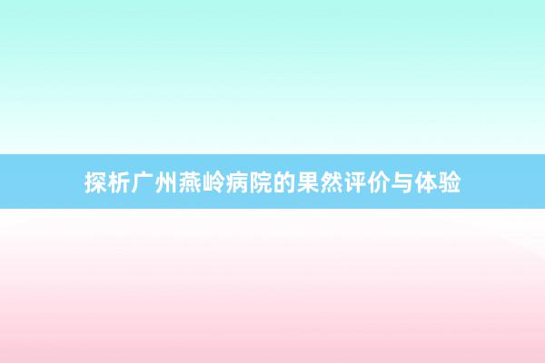 探析广州燕岭病院的果然评价与体验