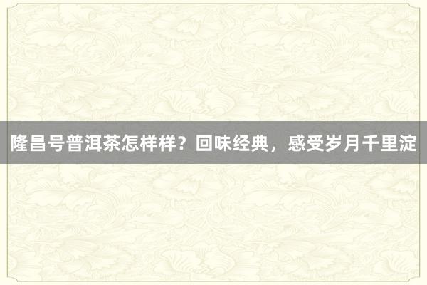 隆昌号普洱茶怎样样？回味经典，感受岁月千里淀
