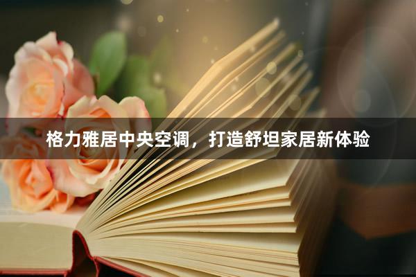 格力雅居中央空调，打造舒坦家居新体验
