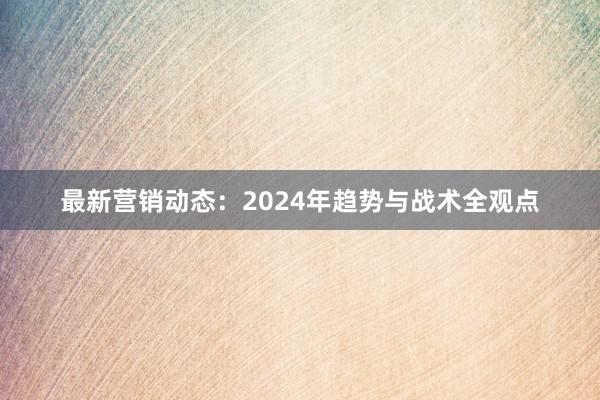 最新营销动态：2024年趋势与战术全观点