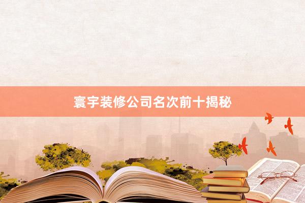 寰宇装修公司名次前十揭秘